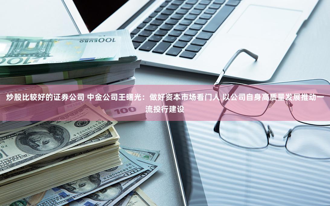 炒股比较好的证券公司 中金公司王曙光：做好资本市场看门人 以公司自身高质量发展推动一流投行建设