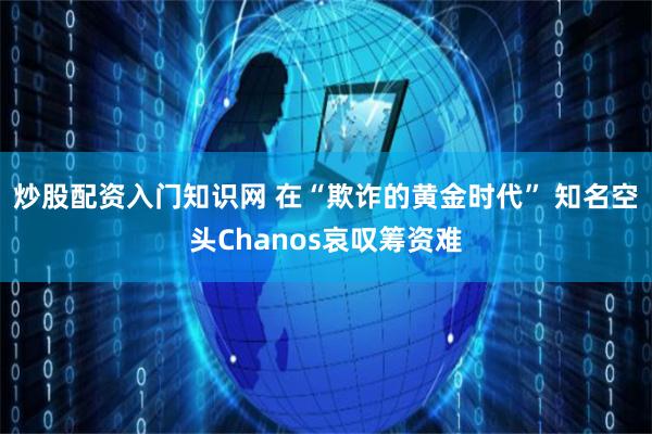 炒股配资入门知识网 在“欺诈的黄金时代” 知名空头Chanos哀叹筹资难