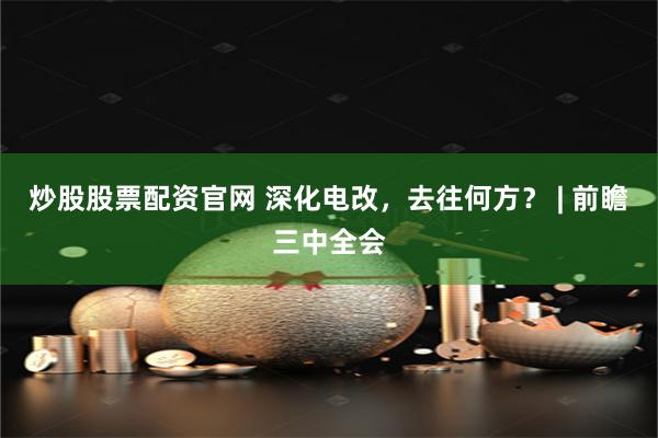 炒股股票配资官网 深化电改，去往何方？ | 前瞻三中全会