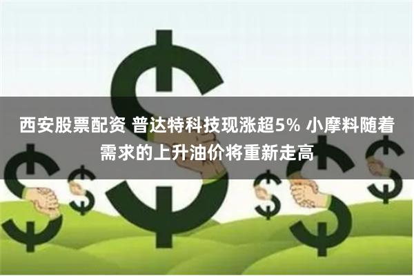 西安股票配资 普达特科技现涨超5% 小摩料随着需求的上升油价将重新走高