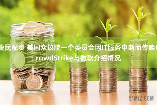 股民配资 美国众议院一个委员会因IT服务中断而传唤CrowdStrike与微软介绍情况