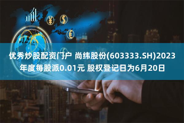 优秀炒股配资门户 尚纬股份(603333.SH)2023年度每股派0.01元 股权登记日为6月20日