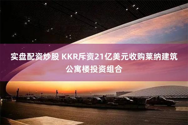 实盘配资炒股 KKR斥资21亿美元收购莱纳建筑公寓楼投资组合