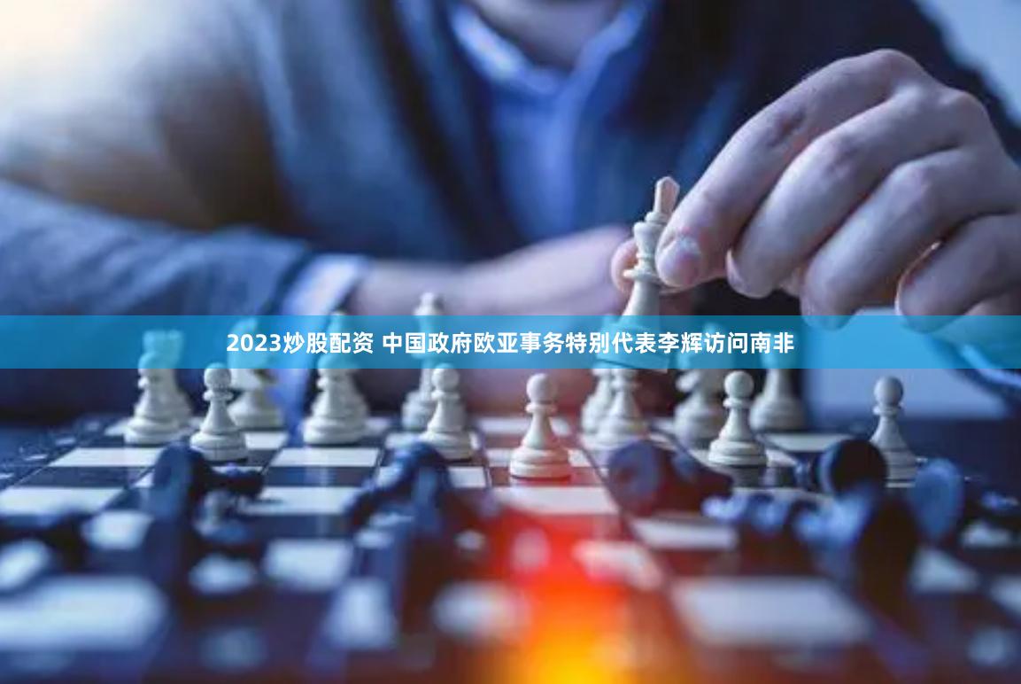 2023炒股配资 中国政府欧亚事务特别代表李辉访问南非