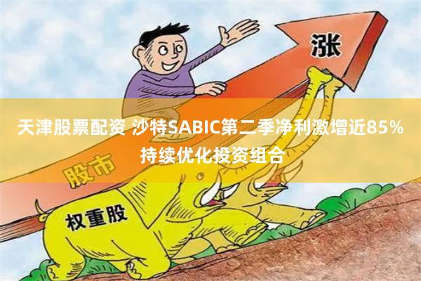 天津股票配资 沙特SABIC第二季净利激增近85% 持续优化投资组合