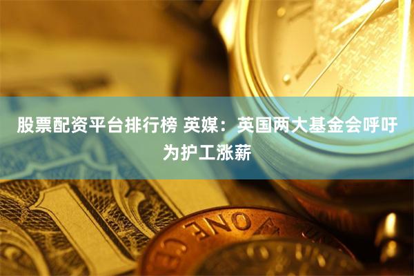 股票配资平台排行榜 英媒：英国两大基金会呼吁为护工涨薪