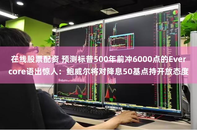 在线股票配资 预测标普500年前冲6000点的Evercore语出惊人：鲍威尔将对降息50基点持开放态度