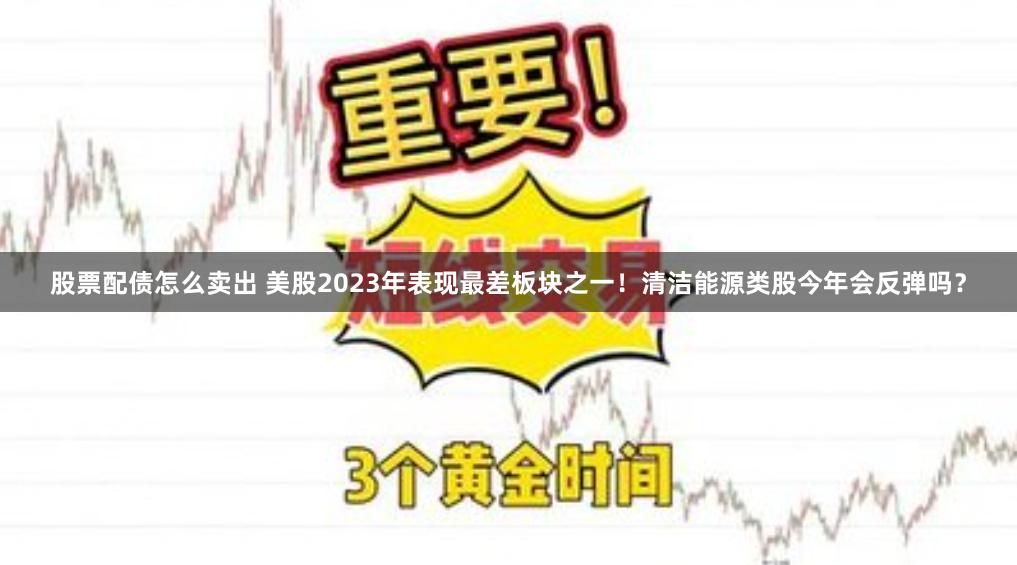 股票配债怎么卖出 美股2023年表现最差板块之一！清洁能源类股今年会反弹吗？