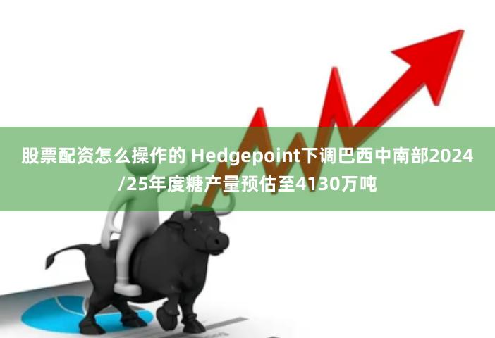 股票配资怎么操作的 Hedgepoint下调巴西中南部2024/25年度糖产量预估至4130万吨