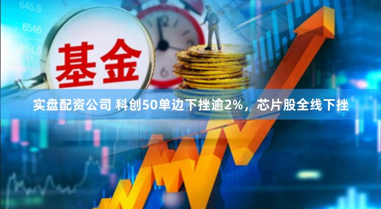 实盘配资公司 科创50单边下挫逾2%，芯片股全线下挫