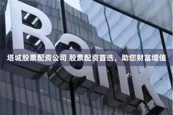 塔城股票配资公司 股票配资首选，助您财富增值