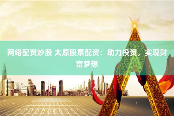 网络配资炒股 太原股票配资：助力投资，实现财富梦想