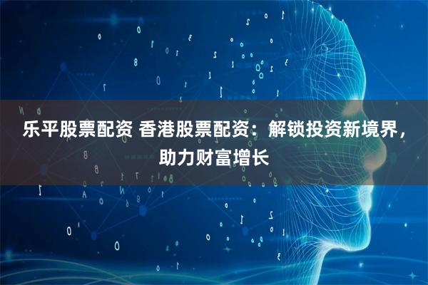 乐平股票配资 香港股票配资：解锁投资新境界，助力财富增长