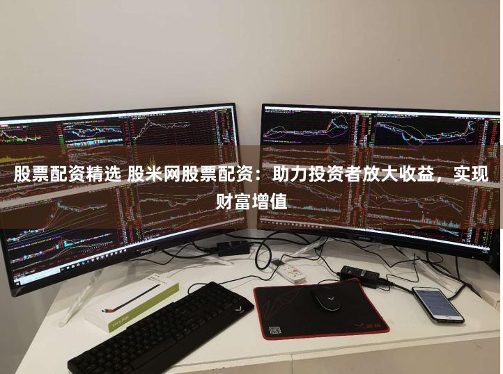 股票配资精选 股米网股票配资：助力投资者放大收益，实现财富增值