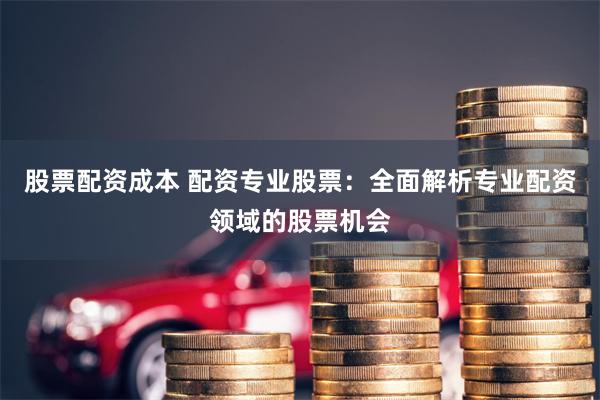 股票配资成本 配资专业股票：全面解析专业配资领域的股票机会