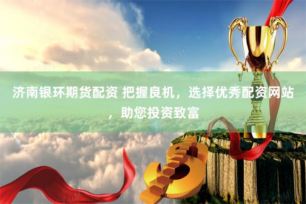 济南银环期货配资 把握良机，选择优秀配资网站，助您投资致富