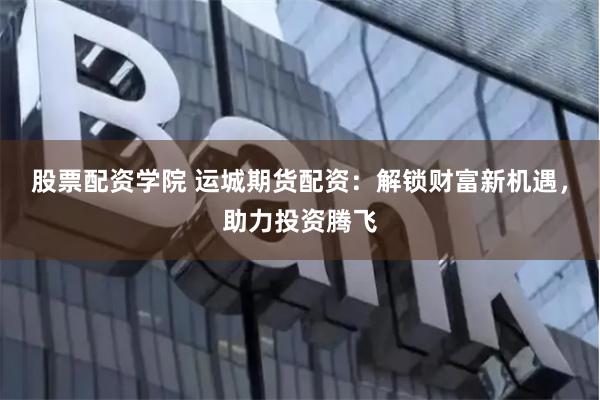 股票配资学院 运城期货配资：解锁财富新机遇，助力投资腾飞