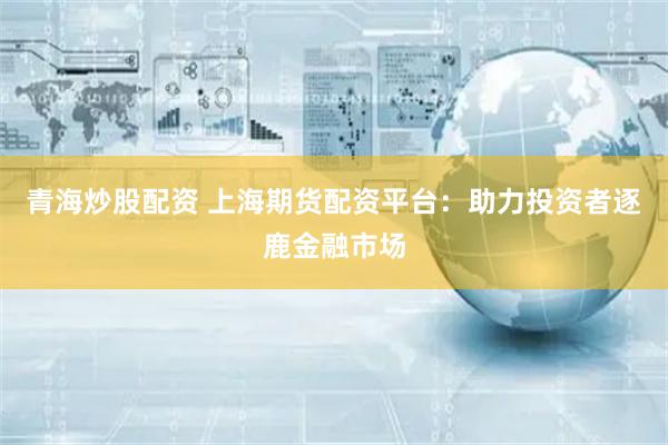 青海炒股配资 上海期货配资平台：助力投资者逐鹿金融市场
