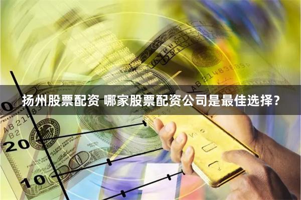 扬州股票配资 哪家股票配资公司是最佳选择？