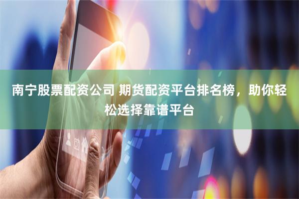 南宁股票配资公司 期货配资平台排名榜，助你轻松选择靠谱平台