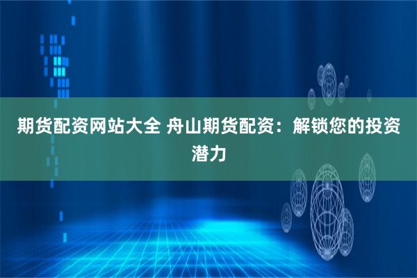 期货配资网站大全 舟山期货配资：解锁您的投资潜力