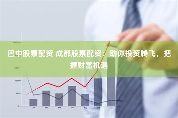 巴中股票配资 成都股票配资：助你投资腾飞，把握财富机遇
