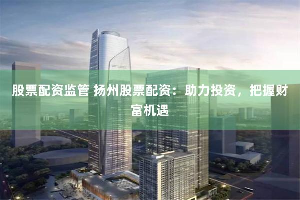 股票配资监管 扬州股票配资：助力投资，把握财富机遇