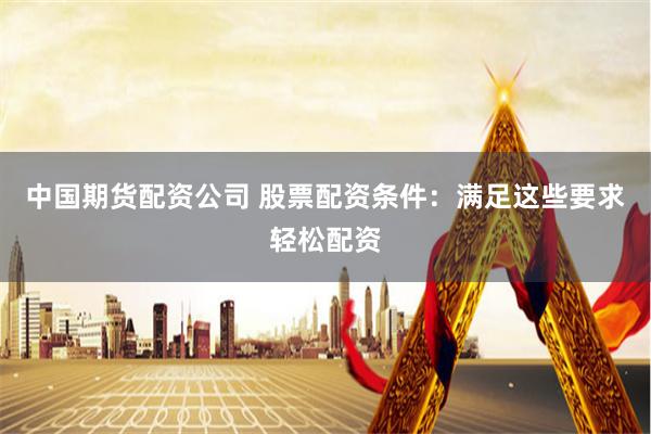 中国期货配资公司 股票配资条件：满足这些要求轻松配资